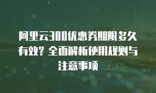 阿里云300优惠券期限多久有效？全面解析使用规则与注意事项