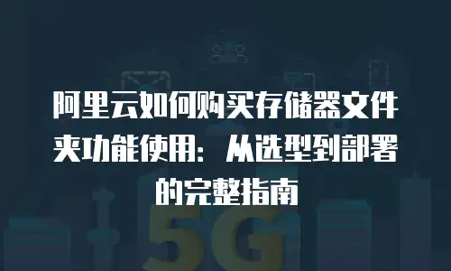 阿里云如何购买存储器文件夹功能使用：从选型到部署的完整指南