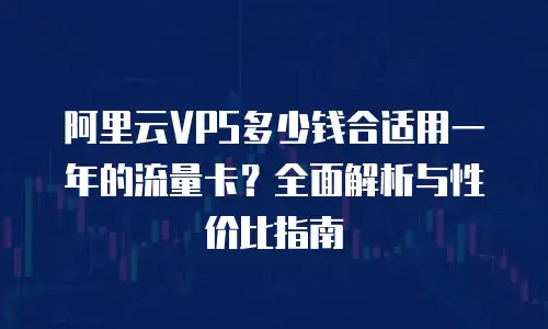 阿里云VPS多少钱合适用一年的流量卡？全面解析与性价比指南