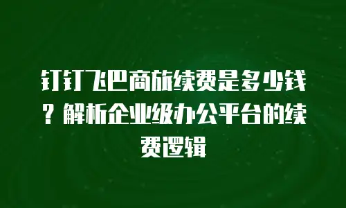 钉钉飞巴商旅续费是多少钱？解析企业级办公平台的续费逻辑