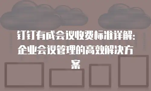 钉钉有成会议收费标准详解：企业会议管理的高效解决方案