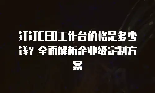 钉钉CEO工作台价格是多少钱？全面解析企业级定制方案