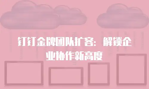 钉钉金牌团队扩容：解锁企业协作新高度