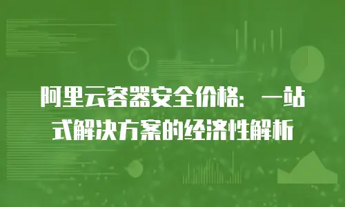 阿里云容器安全价格：一站式解决方案的经济性解析