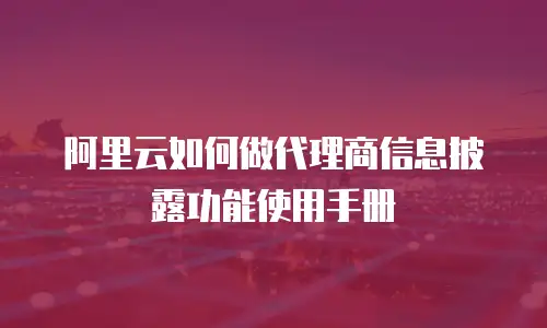 阿里云如何做代理商信息披露功能使用手册