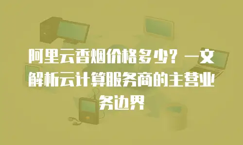 阿里云香烟价格多少？一文解析云计算服务商的主营业务边界
