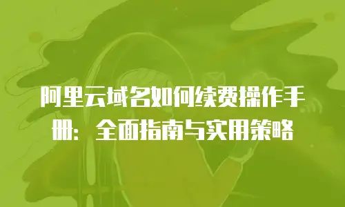 阿里云域名如何续费操作手册：全面指南与实用策略