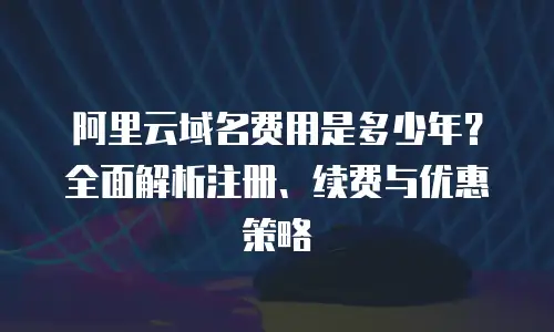 阿里云域名费用是多少年？全面解析注册、续费与优惠策略