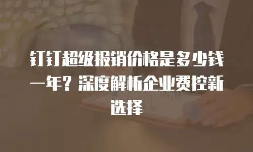 钉钉超级报销价格是多少钱一年？深度解析企业费控新选择