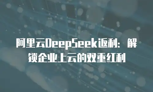 阿里云DeepSeek返利：解锁企业上云的双重红利