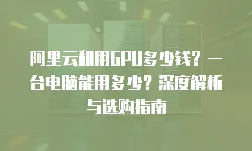 阿里云租用GPU多少钱？一台电脑能用多少？深度解析与选购指南