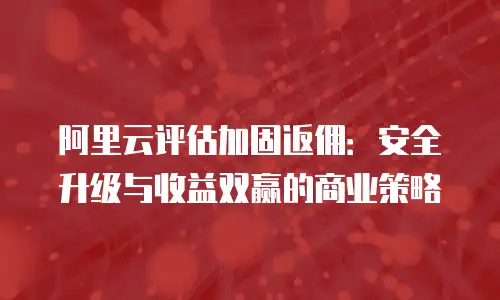阿里云评估加固返佣：安全升级与收益双赢的商业策略