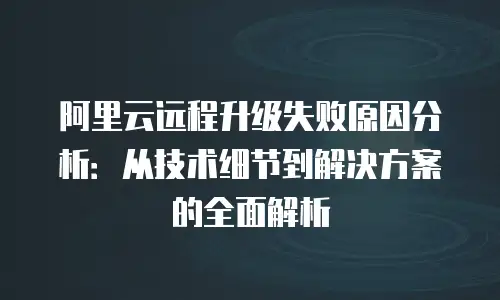 阿里云远程升级失败原因分析：从技术细节到解决方案的全面解析