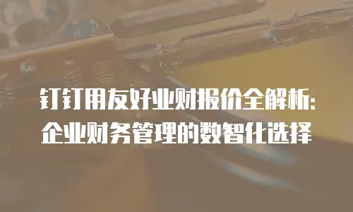 钉钉用友好业财报价全解析：企业财务管理的数智化选择