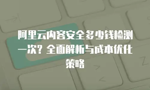 阿里云内容安全多少钱检测一次？全面解析与成本优化策略