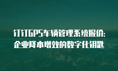 钉钉GPS车辆管理系统报价：企业降本增效的数字化钥匙