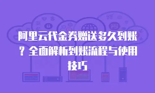 阿里云代金券赠送多久到账？全面解析到账流程与使用技巧