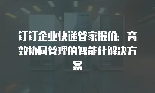 钉钉企业快递管家报价：高效协同管理的智能化解决方案