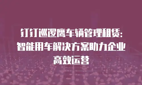 钉钉巡逻鹰车辆管理租赁：智能用车解决方案助力企业高效运营