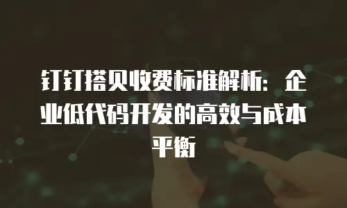 钉钉搭贝收费标准解析：企业低代码开发的高效与成本平衡