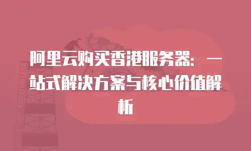 阿里云购买香港服务器：一站式解决方案与核心价值解析