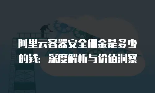 阿里云容器安全佣金是多少的钱：深度解析与价值洞察