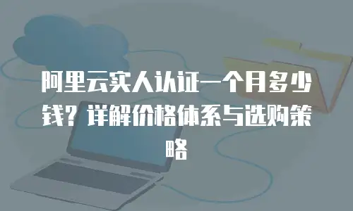 阿里云实人认证一个月多少钱？详解价格体系与选购策略