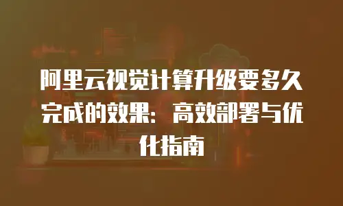 阿里云视觉计算升级要多久完成的效果：高效部署与优化指南