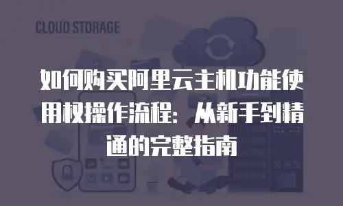 如何购买阿里云主机功能使用权操作流程：从新手到精通的完整指南