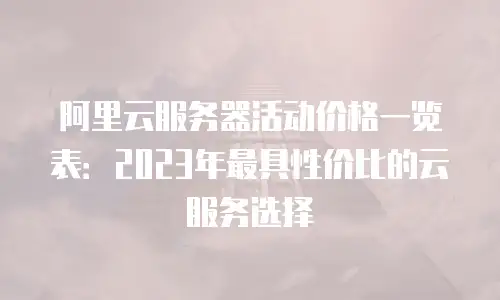 阿里云服务器活动价格一览表：2023年最具性价比的云服务选择