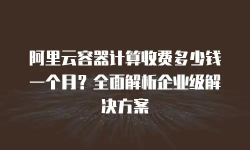 阿里云容器计算收费多少钱一个月？全面解析企业级解决方案