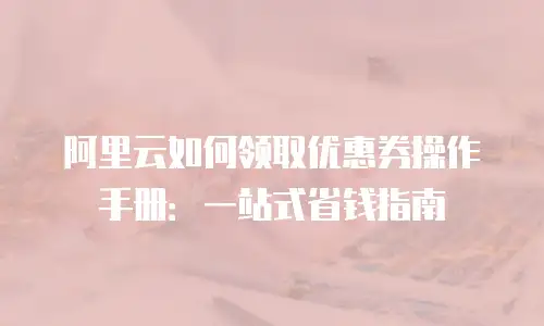 阿里云如何领取优惠券操作手册：一站式省钱指南