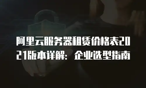 阿里云服务器租赁价格表2021版本详解：企业选型指南