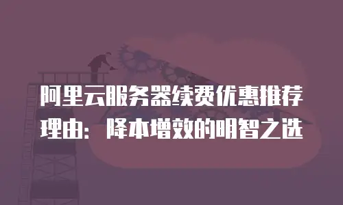 阿里云服务器续费优惠推荐理由：降本增效的明智之选