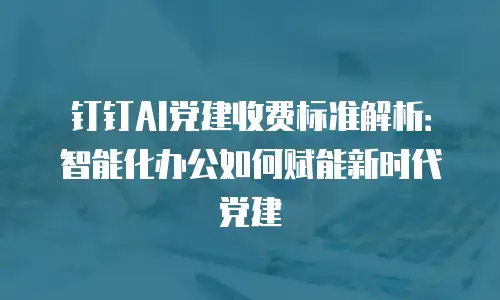 钉钉AI党建收费标准解析：智能化办公如何赋能新时代党建