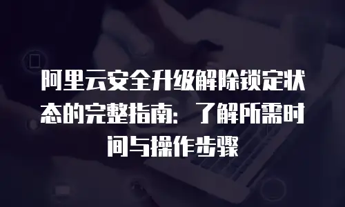 阿里云安全升级解除锁定状态的完整指南：了解所需时间与操作步骤