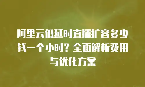 阿里云低延时直播扩容多少钱一个小时？全面解析费用与优化方案