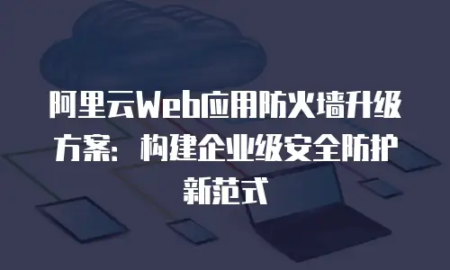 阿里云Web应用防火墙升级方案：构建企业级安全防护新范式