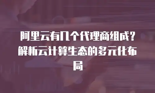 阿里云有几个代理商组成？解析云计算生态的多元化布局