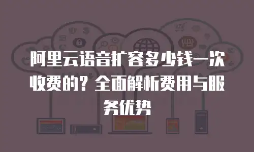 阿里云语音扩容多少钱一次收费的？全面解析费用与服务优势