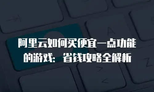 阿里云如何买便宜一点功能的游戏：省钱攻略全解析