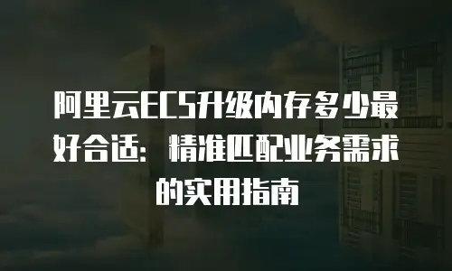 阿里云ECS升级内存多少最好合适：精准匹配业务需求的实用指南