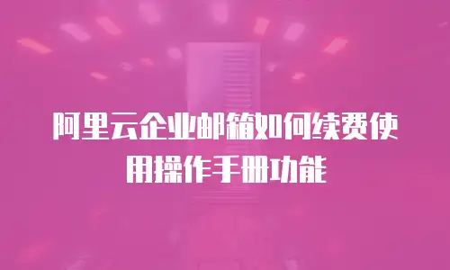 阿里云企业邮箱如何续费使用操作手册功能