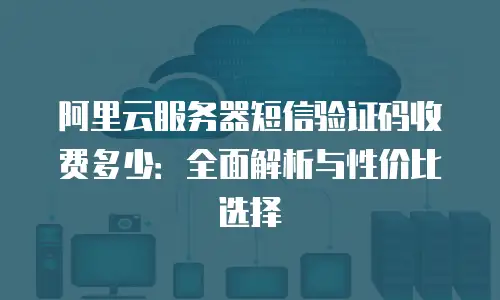 阿里云服务器短信验证码收费多少：全面解析与性价比选择