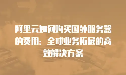 阿里云如何购买国外服务器的费用：全球业务拓展的高效解决方案