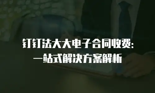 钉钉法大大电子合同收费：一站式解决方案解析