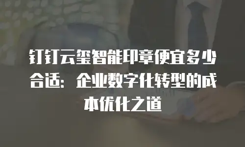 钉钉云玺智能印章便宜多少合适：企业数字化转型的成本优化之道