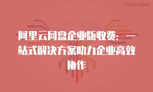 阿里云网盘企业版收费：一站式解决方案助力企业高效协作