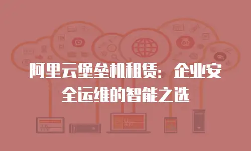 阿里云堡垒机租赁：企业安全运维的智能之选
