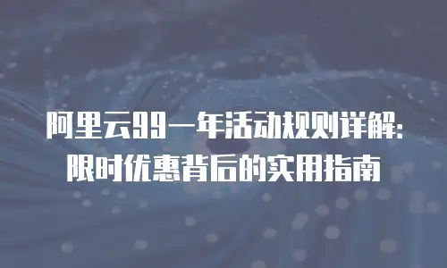 阿里云99一年活动规则详解：限时优惠背后的实用指南